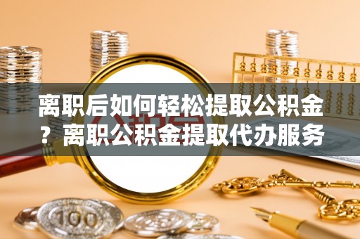 乌日离职后如何轻松提取公积金？离职公积金提取代办服务详解
