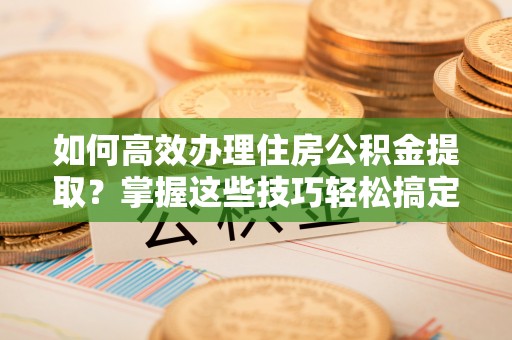 乌日如何高效办理住房公积金提取？掌握这些技巧轻松搞定