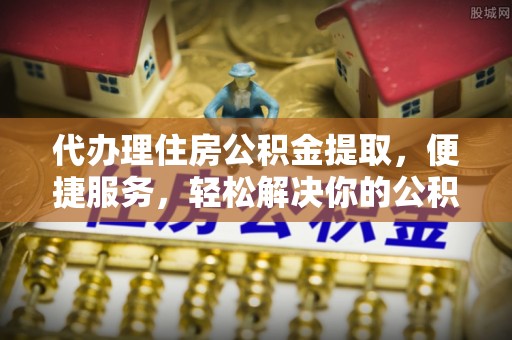 乌日代办理住房公积金提取，便捷服务，轻松解决你的公积金难题