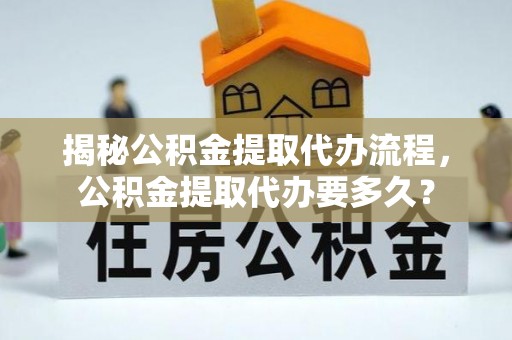 乌日揭秘公积金提取代办流程，公积金提取代办要多久？
