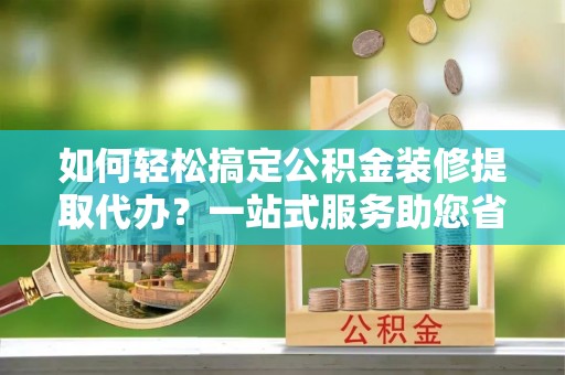 乌日如何轻松搞定公积金装修提取代办？一站式服务助您省时省心