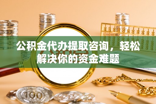 乌日公积金代办提取咨询，轻松解决你的资金难题