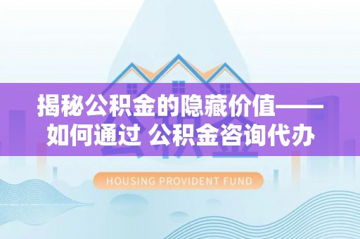 乌日揭秘公积金的隐藏价值——如何通过 公积金咨询代办提取 优化财富管理