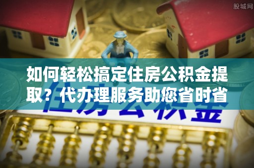 乌日如何轻松搞定住房公积金提取？代办理服务助您省时省力