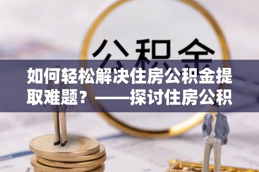 乌日如何轻松解决住房公积金提取难题？——探讨住房公积金提取代办服务