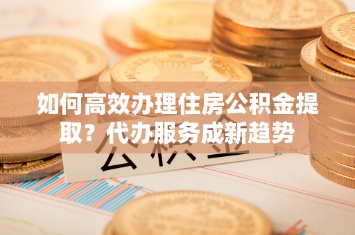 乌日如何高效办理住房公积金提取？代办服务成新趋势