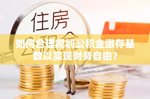 乌日如何合理规划公积金缴存基数以实现财务自由？