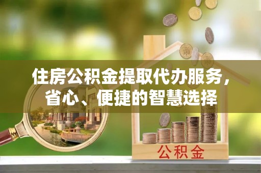乌日住房公积金提取代办服务，省心、便捷的智慧选择