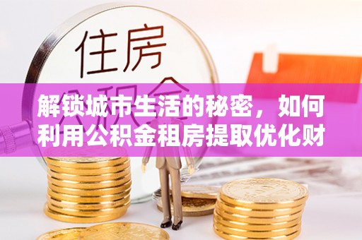 乌日解锁城市生活的秘密，如何利用公积金租房提取优化财务规划