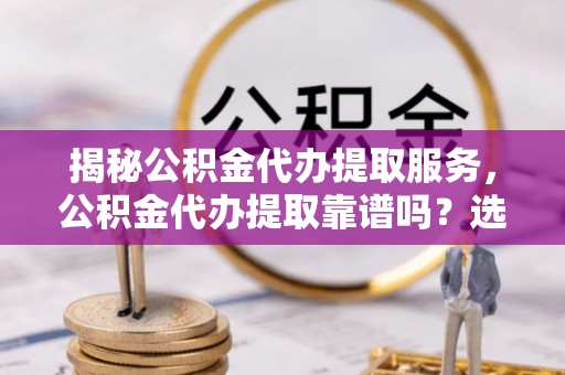 乌日揭秘公积金代办提取服务，公积金代办提取靠谱吗？选择需谨慎