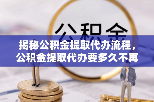 乌日揭秘公积金提取代办流程，公积金提取代办要多久不再迷茫