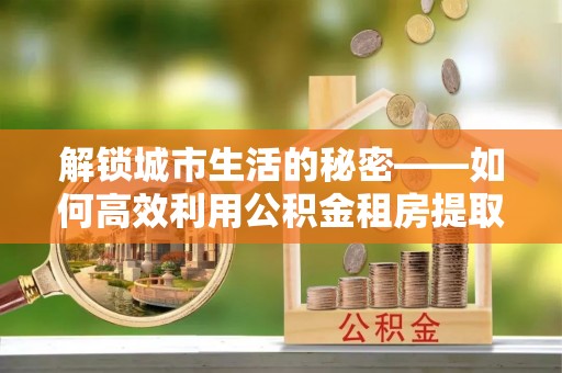 乌日解锁城市生活的秘密——如何高效利用公积金租房提取政策优化居住体验