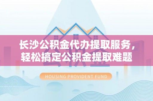 乌日长沙公积金代办提取服务，轻松搞定公积金提取难题