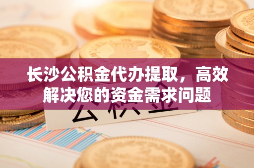 乌日长沙公积金代办提取，高效解决您的资金需求问题