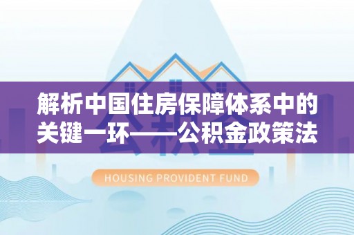 乌日解析中国住房保障体系中的关键一环——公积金政策法规的演变与影响