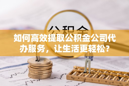 乌日如何高效提取公积金公司代办服务，让生活更轻松？