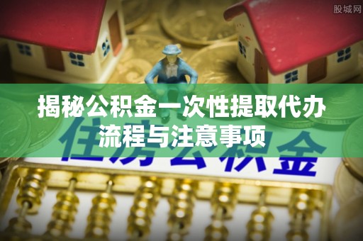 乌日揭秘公积金一次性提取代办流程与注意事项