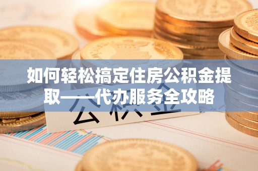 乌日如何轻松搞定住房公积金提取——代办服务全攻略