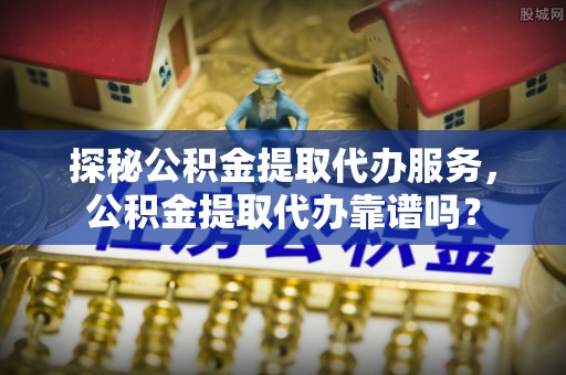 乌日探秘公积金提取代办服务，公积金提取代办靠谱吗？