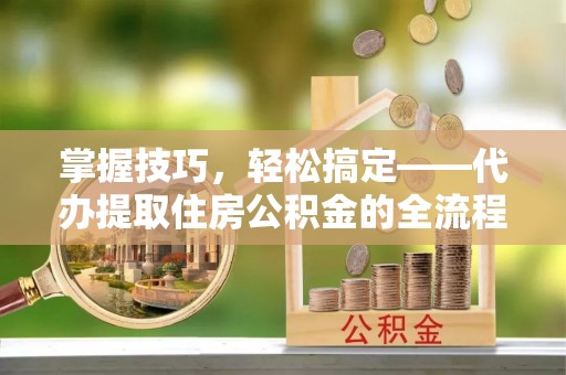 乌日掌握技巧，轻松搞定——代办提取住房公积金的全流程解析