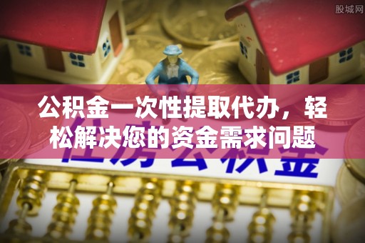 乌日公积金一次性提取代办，轻松解决您的资金需求问题