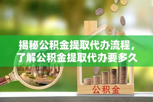 乌日揭秘公积金提取代办流程，了解公积金提取代办要多久的关键因素