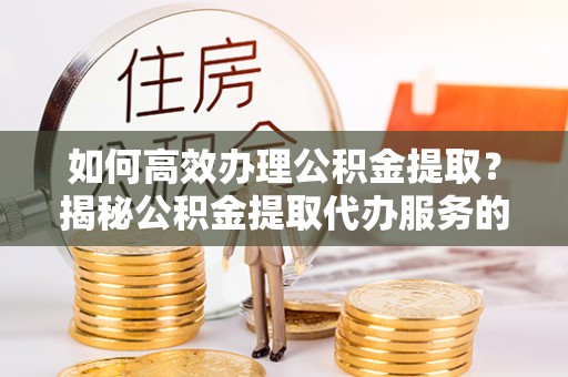 乌日如何高效办理公积金提取？揭秘公积金提取代办服务的优势与注意事项