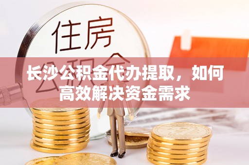 乌日长沙公积金代办提取，如何高效解决资金需求