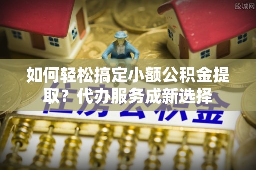 乌日如何轻松搞定小额公积金提取？代办服务成新选择