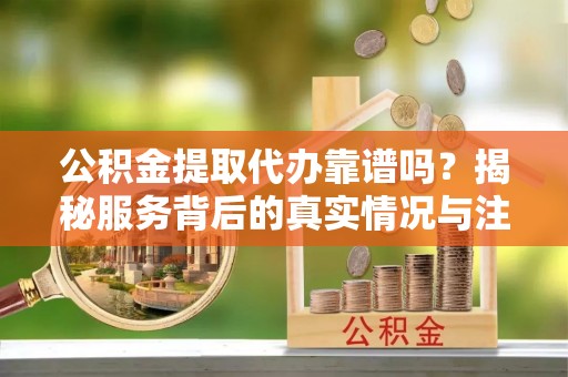 乌日公积金提取代办靠谱吗？揭秘服务背后的真实情况与注意事项