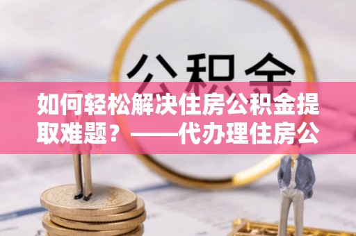 乌日如何轻松解决住房公积金提取难题？——代办理住房公积金提取服务解析
