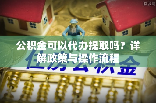 乌日公积金可以代办提取吗？详解政策与操作流程