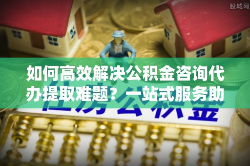 乌日如何高效解决公积金咨询代办提取难题？一站式服务助您轻松搞定