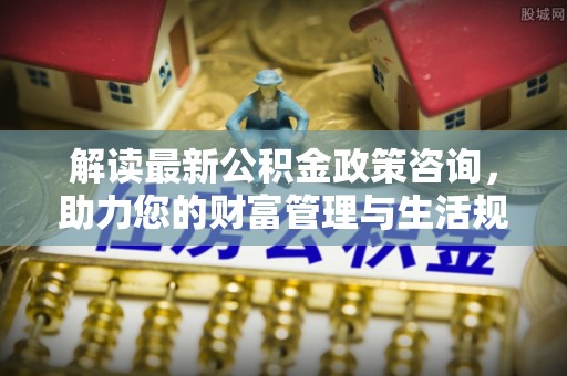 乌日解读最新公积金政策咨询，助力您的财富管理与生活规划