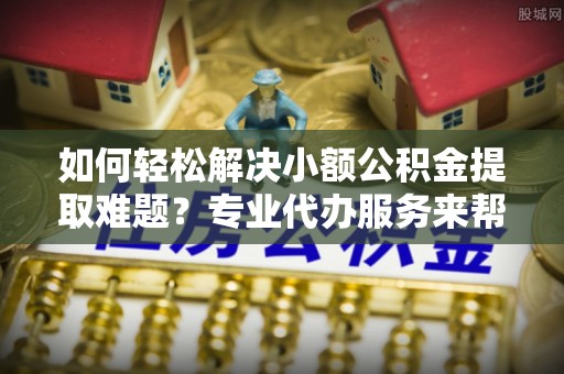 乌日如何轻松解决小额公积金提取难题？专业代办服务来帮忙