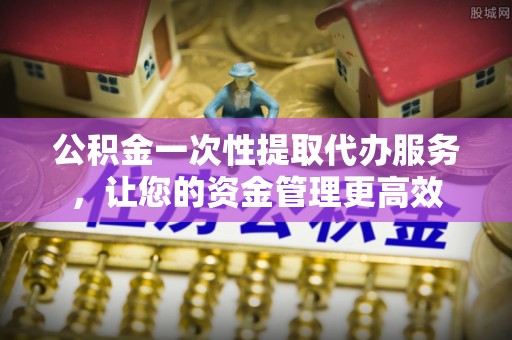 乌日公积金一次性提取代办服务，让您的资金管理更高效