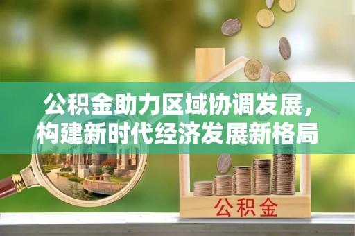 乌日公积金助力区域协调发展，构建新时代经济发展新格局