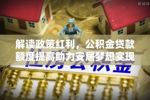乌日解读政策红利，公积金贷款额度提高助力安居梦想实现