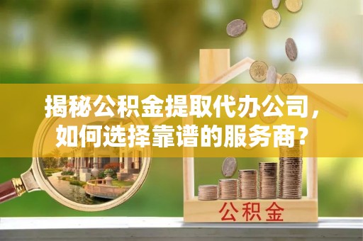 乌日揭秘公积金提取代办公司，如何选择靠谱的服务商？
