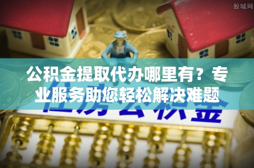 乌日公积金提取代办哪里有？专业服务助您轻松解决难题