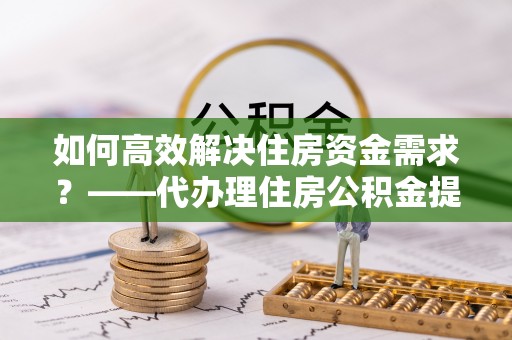 乌日如何高效解决住房资金需求？——代办理住房公积金提取服务全解析