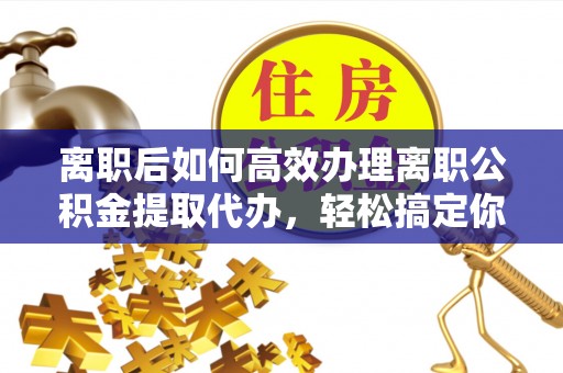 乌日离职后如何高效办理离职公积金提取代办，轻松搞定你的公积金