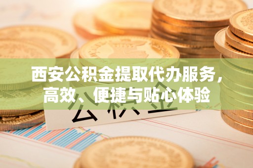 乌日西安公积金提取代办服务，高效、便捷与贴心体验