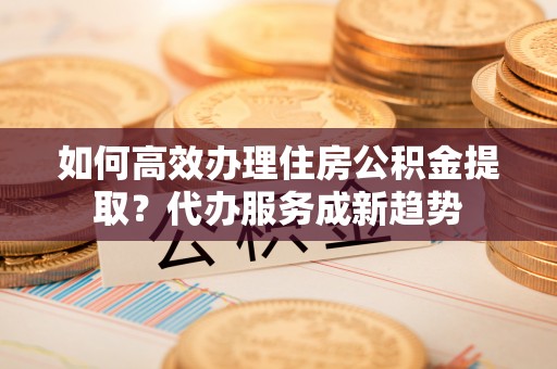 乌日如何高效办理住房公积金提取？代办服务成新趋势