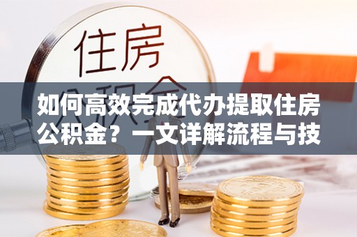 乌日如何高效完成代办提取住房公积金？一文详解流程与技巧
