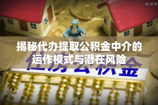 乌日揭秘代办提取公积金中介的运作模式与潜在风险