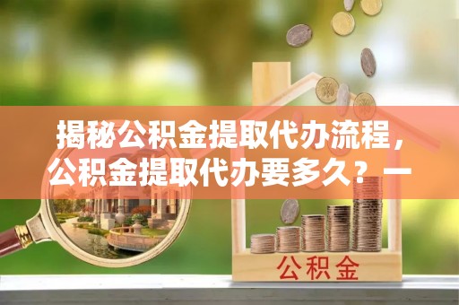 乌日揭秘公积金提取代办流程，公积金提取代办要多久？一文读懂