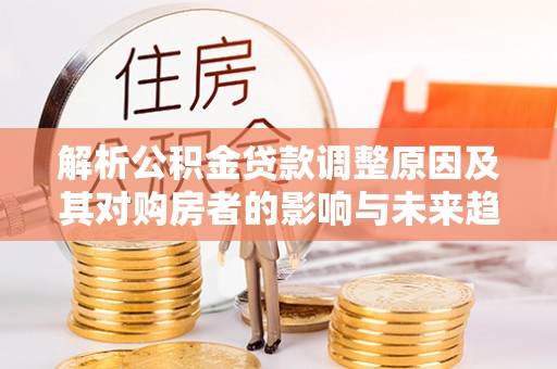 乌日解析公积金贷款调整原因及其对购房者的影响与未来趋势