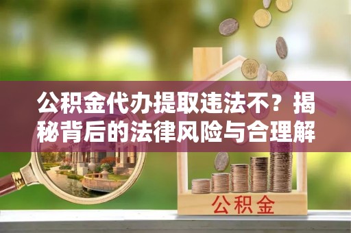 乌日公积金代办提取违法不？揭秘背后的法律风险与合理解决方案