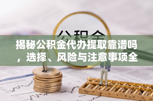 乌日揭秘公积金代办提取靠谱吗，选择、风险与注意事项全解析
